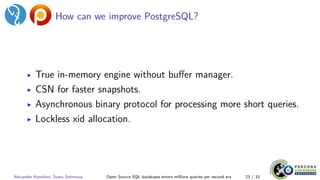 How can we improve PostgreSQL?
▶ True in-memory engine without buffer manager.
▶ CSN for faster snapshots.
▶ Asynchronous binary protocol for processing more short queries.
▶ Lockless xid allocation.
Alexander Korotkov, Sveta Smirnova Open Source SQL databases enters millions queries per second era 23 / 33
 