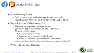 At the MySQL side
▶ It could be easy for me
▶ Dimitri continuously publishing very detailed test results
▶ I could just ask Alexander to check how PostgreSQL is doing
▶ Original purpose of this investigation
▶ Many use heterogeneous database setups
▶ Some have better experience with one of databases
▶ All solve real-life issues
▶ Speed of writes on master
▶ Maximum performance for read-only slave
▶ Effect of checksums, synchronizations, compression
▶ How to get best results from each database on same hardware?
▶ We have to use same test base
Alexander Korotkov, Sveta Smirnova Open Source SQL databases enters millions queries per second era 24 / 33
 