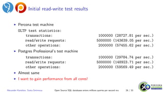 Initial read-write test results
▶ Percona test machine
OLTP test statistics:
transactions: 1000000 (28727.81 per sec.)
read/write requests: 5000000 (143639.05 per sec.)
other operations: 2000000 (57455.62 per sec.)
▶ Postgres Professional’s test machine
transactions: 1000000 (29784.74 per sec.)
read/write requests: 5000000 (148923.71 per sec.)
other operations: 2000000 (59569.49 per sec.)
▶ Almost same
▶ I want to gain performance from all cores!
Alexander Korotkov, Sveta Smirnova Open Source SQL databases enters millions queries per second era 26 / 33
 
