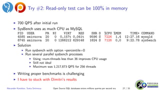 Try #2: Read-only test can be 100% in memory
▶ 700 QPS after initial run
▶ SysBench uses as much CPU as MySQL
PID USER PR NI VIRT RES SHR S %CPU %MEM TIME+ COMMAND
4585 smirnova 20 0 0,157t 0,041t 9596 S 7226 1,4 12:27.16 mysqld
8745 smirnova 20 0 1266212 629148 1824 S 7126 0,0 9:22.78 sysbench
▶ Solution
▶ Run sysbench with option –percentile=0
▶ Run several parallel sysbench processes
▶ Using –num-threads less than 36 improves CPU usage
▶ Still not ideal
▶ Maximum was 1,217,873 QPS for 256 threads
▶ Writing proper benchmarks is challenging
▶ I have to stuck with Dimitri’s results
Alexander Korotkov, Sveta Smirnova Open Source SQL databases enters millions queries per second era 27 / 33
 