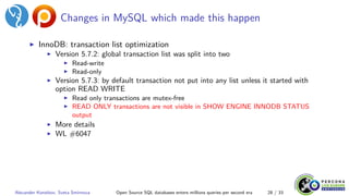 Changes in MySQL which made this happen
▶ InnoDB: transaction list optimization
▶ Version 5.7.2: global transaction list was split into two
▶ Read-write
▶ Read-only
▶ Version 5.7.3: by default transaction not put into any list unless it started with
option READ WRITE
▶ Read only transactions are mutex-free
▶ READ ONLY transactions are not visible in SHOW ENGINE INNODB STATUS
output
▶ More details
▶ WL #6047
Alexander Korotkov, Sveta Smirnova Open Source SQL databases enters millions queries per second era 28 / 33
 
