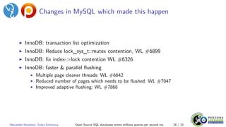 Changes in MySQL which made this happen
▶ InnoDB: transaction list optimization
▶ InnoDB: Reduce lock_sys_t::mutex contention, WL #6899
▶ InnoDB: fix index->lock contention WL #6326
▶ InnoDB: faster & parallel flushing
▶ Multiple page cleaner threads: WL #6642
▶ Reduced number of pages which needs to be flushed: WL #7047
▶ Improved adaptive flushing: WL #7868
Alexander Korotkov, Sveta Smirnova Open Source SQL databases enters millions queries per second era 28 / 33
 