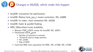 Changes in MySQL which made this happen
▶ InnoDB: transaction list optimization
▶ InnoDB: Reduce lock_sys_t::mutex contention, WL #6899
▶ InnoDB: fix index->lock contention WL #6326
▶ InnoDB: faster & parallel flushing
▶ MDL (Meta-Data Lock) scalability
▶ Remove THR_LOCK::mutex for InnoDB: WL #6671
▶ Partitioned LOCK_grant
▶ Number of partitions is constant
▶ Thread ID used to assign partition
▶ WL #8355
▶ Bug #72829
▶ Lock-free MDL lock acquisition for DML: WL #7306, WL #7305
Alexander Korotkov, Sveta Smirnova Open Source SQL databases enters millions queries per second era 28 / 33
 