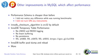 Other improvements in MySQL which affect performance
▶ Performance Schema is cheaper than before
▶ I did not notice any difference while was running benchmarks
▶ I did not turn ON any instruments
▶ innodb_checksum_algorithm is crc32 by default
▶ InnoDB Temporary Table Performance
▶ No UNDO and REDO logging
▶ No Insert buffering
▶ No persistence
▶ WL #6469, WL #6470, WL #6915, https://goo.gl/LeIYD4
▶ InnoDB buffer pool dump and reload
▶ More
Alexander Korotkov, Sveta Smirnova Open Source SQL databases enters millions queries per second era 29 / 33
 