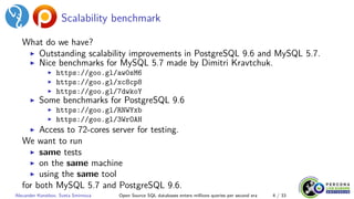 Scalability benchmark
What do we have?
▶ Outstanding scalability improvements in PostgreSQL 9.6 and MySQL 5.7.
▶ Nice benchmarks for MySQL 5.7 made by Dimitri Kravtchuk.
▶ https://goo.gl/aw0sM6
▶ https://goo.gl/xc8cp8
▶ https://goo.gl/7dwkoY
▶ Some benchmarks for PostgreSQL 9.6
▶ https://goo.gl/RNWYxb
▶ https://goo.gl/3WrOAH
▶ Access to 72-cores server for testing.
We want to run
▶ same tests
▶ on the same machine
▶ using the same tool
for both MySQL 5.7 and PostgreSQL 9.6.
Alexander Korotkov, Sveta Smirnova Open Source SQL databases enters millions queries per second era 4 / 33
 