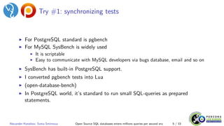 Try #1: synchronizing tests
▶ For PostgreSQL standard is pgbench
▶ For MySQL SysBench is widely used
▶ It is scriptable
▶ Easy to communicate with MySQL developers via bugs database, email and so on
▶ SysBench has built-in PostgreSQL support.
▶ I converted pgbench tests into Lua
▶ (open-database-bench)
▶ In PostgreSQL world, it’s standard to run small SQL-queries as prepared
statements.
Alexander Korotkov, Sveta Smirnova Open Source SQL databases enters millions queries per second era 5 / 33
 