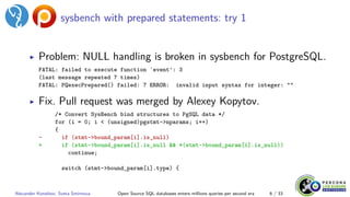 sysbench with prepared statements: try 1
▶ Problem: NULL handling is broken in sysbench for PostgreSQL.
FATAL: failed to execute function `event': 3
(last message repeated 7 times)
FATAL: PQexecPrepared() failed: 7 ERROR: invalid input syntax for integer: ""
▶ Fix. Pull request was merged by Alexey Kopytov.
/* Convert SysBench bind structures to PgSQL data */
for (i = 0; i < (unsigned)pgstmt->nparams; i++)
{
- if (stmt->bound_param[i].is_null)
+ if (stmt->bound_param[i].is_null && *(stmt->bound_param[i].is_null))
continue;
switch (stmt->bound_param[i].type) {
Alexander Korotkov, Sveta Smirnova Open Source SQL databases enters millions queries per second era 6 / 33
 