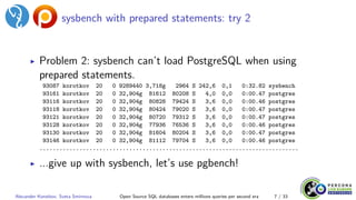 sysbench with prepared statements: try 2
▶ Problem 2: sysbench can’t load PostgreSQL when using
prepared statements.
93087 korotkov 20 0 9289440 3,718g 2964 S 242,6 0,1 0:32.82 sysbench
93161 korotkov 20 0 32,904g 81612 80208 S 4,0 0,0 0:00.47 postgres
93116 korotkov 20 0 32,904g 80828 79424 S 3,6 0,0 0:00.46 postgres
93118 korotkov 20 0 32,904g 80424 79020 S 3,6 0,0 0:00.47 postgres
93121 korotkov 20 0 32,904g 80720 79312 S 3,6 0,0 0:00.47 postgres
93128 korotkov 20 0 32,904g 77936 76536 S 3,6 0,0 0:00.46 postgres
93130 korotkov 20 0 32,904g 81604 80204 S 3,6 0,0 0:00.47 postgres
93146 korotkov 20 0 32,904g 81112 79704 S 3,6 0,0 0:00.46 postgres
..............................................................................
▶ ...give up with sysbench, let’s use pgbench!
Alexander Korotkov, Sveta Smirnova Open Source SQL databases enters millions queries per second era 7 / 33
 