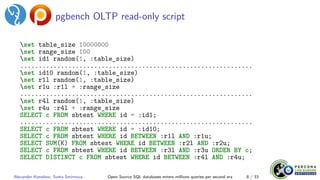 pgbench OLTP read-only script
set table_size 10000000
set range_size 100
set id1 random(1, :table_size)
...............................................................
set id10 random(1, :table_size)
set r1l random(1, :table_size)
set r1u :r1l + :range_size
...............................................................
set r4l random(1, :table_size)
set r4u :r4l + :range_size
SELECT c FROM sbtest WHERE id = :id1;
...............................................................
SELECT c FROM sbtest WHERE id = :id10;
SELECT c FROM sbtest WHERE id BETWEEN :r1l AND :r1u;
SELECT SUM(K) FROM sbtest WHERE id BETWEEN :r2l AND :r2u;
SELECT c FROM sbtest WHERE id BETWEEN :r3l AND :r3u ORDER BY c;
SELECT DISTINCT c FROM sbtest WHERE id BETWEEN :r4l AND :r4u;
Alexander Korotkov, Sveta Smirnova Open Source SQL databases enters millions queries per second era 8 / 33
 