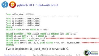 pgbench OLTP read-write script
set table_size 10000000
...............................................................
set u1 random(1, :table_size)
set u2 random(1, :table_size)
set u3 random(1, :table_size)
set u4 random(1, :table_size)
BEGIN;
SELECT c FROM sbtest WHERE id = :id1;
...............................................................
SELECT DISTINCT c FROM sbtest WHERE id BETWEEN :r4l AND :r4u;
UPDATE sbtest SET k = k + 1 WHERE id = :u1;
UPDATE sbtest SET c = sb_rand_str('###########-###########-###########-###########
DELETE FROM sbtest WHERE id = :u3;
INSERT INTO sbtest (id, k, c, pad) VALUES (:u3, :u4, sb_rand_str('###########-####
COMMIT;
I’ve to implement sb_rand_str() in server side C.
Alexander Korotkov, Sveta Smirnova Open Source SQL databases enters millions queries per second era 9 / 33
 