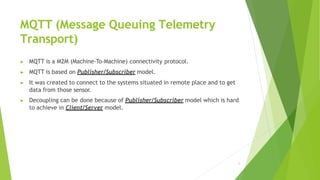 MQTT (Message Queuing Telemetry
Transport)
3
▶ MQTT is a M2M (Machine-To-Machine) connectivity protocol.
▶ MQTT is based o...
