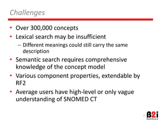 Challenges 
• Over 
300,000 
concepts 
• Lexical 
search 
may 
be 
insufficient 
– Different 
meanings 
could 
sOll 
carry 
the 
same 
descripOon 
• SemanOc 
search 
requires 
comprehensive 
knowledge 
of 
the 
concept 
model 
• Various 
component 
properOes, 
extendable 
by 
RF2 
• Average 
users 
have 
high-­‐level 
or 
only 
vague 
understanding 
of 
SNOMED 
CT 
2 
 