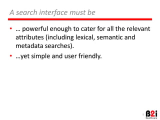 A 
search 
interface 
must 
be 
• … 
powerful 
enough 
to 
cater 
for 
all 
the 
relevant 
a[ributes 
(including 
lexical, 
semanOc 
and 
metadata 
searches). 
• …yet 
simple 
and 
user 
friendly. 
3 
 