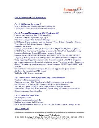 IBM WebSphere MQ Administration
Part 1: Middleware Background
what is Middleware, Message Oriented Middleware
Synchronous versus Asynchronous Communication.
Part 2: Technical Introduction to IBM WebSphere MQ
Features and benefits of IBM WebSphere MQ
Websphere MQ messages : Message Types
Persistent Messages/ Non-Persistent Messages
MQ Objects: Queue Manager, Message Queues – Types & Uses, Channels – Channel
Types, Process Definitions, Listeners, Services
MQSeries Structures
Message Queue Interface (MQI) Calls: MQCONN, MQOPEN, MQPUT, MQPUT1,
MQGET, Data Conversion, Correlating Messages, Get With Wait, Signals, Browsing
Messages, Retrieving Browsed Messages, Message Priority,
Message Expiry, MQCMIT/ MQBACK/ MQCLOSE/ MQDISC/ MQINQ/ MQSET
Triggering: Starting Websphere MQ applications automatically in different platforms,
Using triggering;Trigger message contents; Syncpoint control; MQCMIT; Syncpoints
and non-resource managed objects, the initiation queue; The trigger monitor; The process
object; Triggering the application queue; sample programs, MQPUT and MQGET with
Syncpoint
Units of Work, Transaction Managers, Transaction support; Syncpoint control
Attributes for the creation of MQ objects
WebSphere MQ directory structure.
Part 3 - Installation and Configuration: MQ Server Installation
Create a working queue manager
Create the necessary IBM WebSphere MQ objects to support an application
Identify features of Eclipse MQ Explorer, MQSC scripting, Logging
Start and stop queue managers and appropriate queue manager services
Monitor and change IBM WebSphere MQ objects using the administrative facilities
Queue manager configuration files.
Part 4: Websphere MQ Clients
Installing MQ clients
Configuring communication links
Building applications for MQ clients
Install IBM WebSphere MQ client and connect the client to a queue manager server.
Part 5: MQ DQM
===============================================================
Futurepoint Technologies
Beside HDFC Bank, Opp: S.R.Nagar Bus Stop, S.R.Nagar, Ph: 040-9885187611, 40178841, 65551274
www.futurepointtech.com,E-mail:info@futurepointtech.com

 