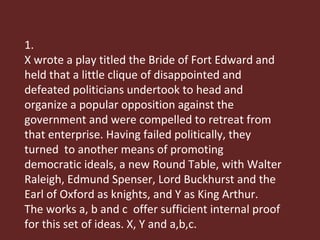 1. X wrote a play titled the Bride of Fort Edward and held that a little clique of disappointed and defeated politicians undertook to head and organize a popular opposition against the government and were compelled to retreat from that enterprise. Having failed politically, they turned  to another means of promoting democratic ideals, a new Round Table, with Walter Raleigh, Edmund Spenser, Lord Buckhurst and the Earl of Oxford as knights, and Y as King Arthur.  The works a, b and c  offer sufficient internal proof for this set of ideas. X, Y and a,b,c. 