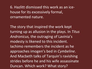 6. Hazlitt dismissed this work as an ice-house for its excessively formal, ornamented nature. The story that inspired the work kept turning up as allusion in the plays. In  Titus Andronicus,  the outraging of Lavinia’s modesty is likened to this incident. Iachimo remembers the incident as he approaches imogen’s bed in  Cymbeline . And Macbeth talks of Tarquin’s ravishing strides before he and his wife assassinate Duncan. Which work? What story? 
