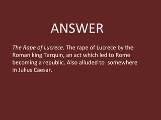 ANSWER The Rape of Lucrece.  The rape of Lucrece by the Roman king Tarquin, an act which led to Rome becoming a republic. Also alluded to  somewhere in Julius Caesar. 
