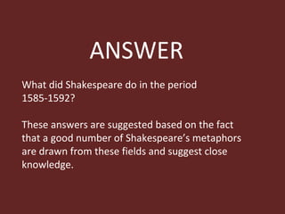 ANSWER What did Shakespeare do in the period 1585-1592?  These answers are suggested based on the fact that a good number of Shakespeare’s metaphors are drawn from these fields and suggest close  knowledge. 