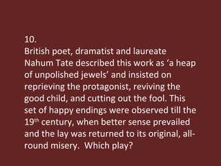 10. British poet, dramatist and laureate Nahum Tate described this work as ‘a heap of unpolished jewels’ and insisted on reprieving the protagonist, reviving the good child, and cutting out the fool. This set of happy endings were observed till the 19 th  century, when better sense prevailed and the lay was returned to its original, all-round misery.  Which play? 