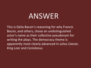 ANSWER This is Delia Bacon’s reasoning for why Francis Bacon, and others, chose an undistinguished actor’s name as their collective pseudonym for writing the plays. The democracy theme is apparently most clearly advanced in  Julius Caesar, King Lear  and  Coriolanus.  