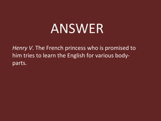 ANSWER Henry V . The French princess who is promised to him tries to learn the English for various body-parts. 