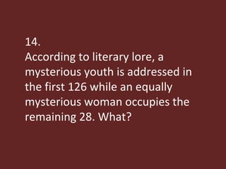 14. According to literary lore, a mysterious youth is addressed in the first 126 while an equally mysterious woman occupies the remaining 28. What?  