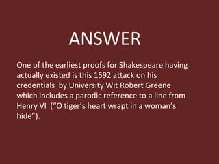 ANSWER One of the earliest proofs for Shakespeare having actually existed is this 1592 attack on his credentials  by University Wit Robert Greene which includes a parodic reference to a line from Henry VI  (“O tiger’s heart wrapt in a woman’s hide”). 