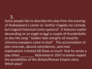 3. Some people like to describe this play from the evening of Shakespeare’s career as ‘neither tragedy nor comedy but tragical-historical-comic-pastoral’. It features Jupiter descending on an eagle to hurl a couple of thunderbolts as also the song “ Golden lads and girls all must/As chimney-sweepers come to dust” . The accumulation of plot reversals, absurd coincidences ,and neat explanations irritated GB Shaw so much  that he wrote a play titled  ________ Refinished  in 1937 to better exploit the possibilities of this Britain/Roman Empire story.  Which play? and  