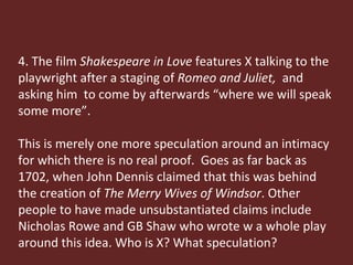 4. The film  Shakespeare in Love  features X talking to the playwright after a staging of  Romeo and Juliet,  and asking him  to come by afterwards “where we will speak some more”.  This is merely one more speculation around an intimacy for which there is no real proof.  Goes as far back as 1702, when John Dennis claimed that this was behind the creation of  The Merry Wives of Windsor . Other people to have made unsubstantiated claims include Nicholas Rowe and GB Shaw who wrote w a whole play around this idea. Who is X? What speculation? 