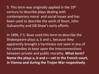 5. This term was originally applied in the 19 th  century to describe plays dealing with contemporary moral  and social issues and has been used to describe the work of Ibsen, John Galsworthy and GB Shaw’s early efforts.  In 1896, F.S. Boas used this term to describe the Shakespeare plays a, b and c, because they apparently brought a harshness not seen in any of his comedies to bear upon the interconnections between private and public morality.  What term? Name the plays a, b and c—set in the French court, in Vienna and during the Trojan War respectively . 