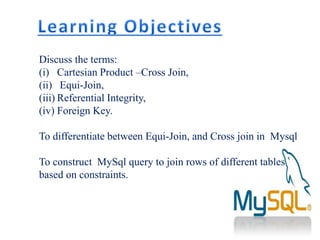 Discuss the terms:
(i) Cartesian Product –Cross Join,
(ii) Equi-Join,
(iii) Referential Integrity,
(iv) Foreign Key.
To differentiate between Equi-Join, and Cross join in Mysql
To construct MySql query to join rows of different tables
based on constraints.
 
