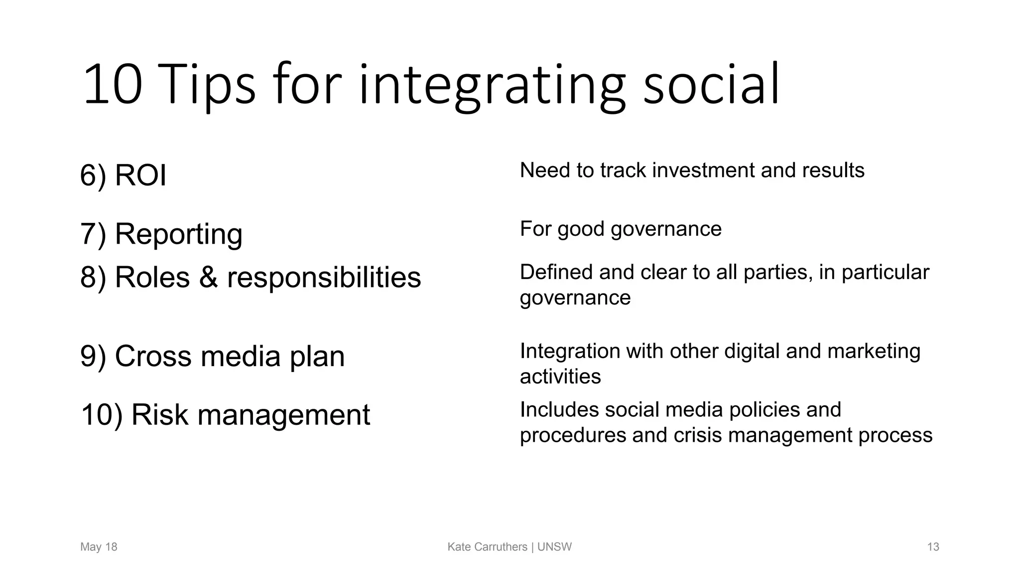 10 Tips for integrating social
6) ROI Need to track investment and results
7) Reporting For good governance
8) Roles & responsibilities Defined and clear to all parties, in particular
governance
9) Cross media plan Integration with other digital and marketing
activities
10) Risk management Includes social media policies and
procedures and crisis management process
May 18 Kate Carruthers | UNSW 13
 