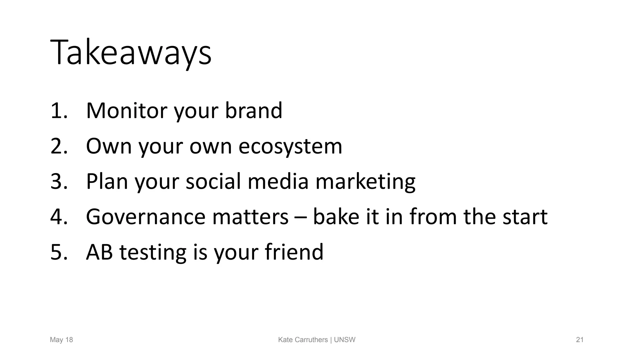 Takeaways
1. Monitor your brand
2. Own your own ecosystem
3. Plan your social media marketing
4. Governance matters – bake it in from the start
5. AB testing is your friend
May 18 Kate Carruthers | UNSW 21
 