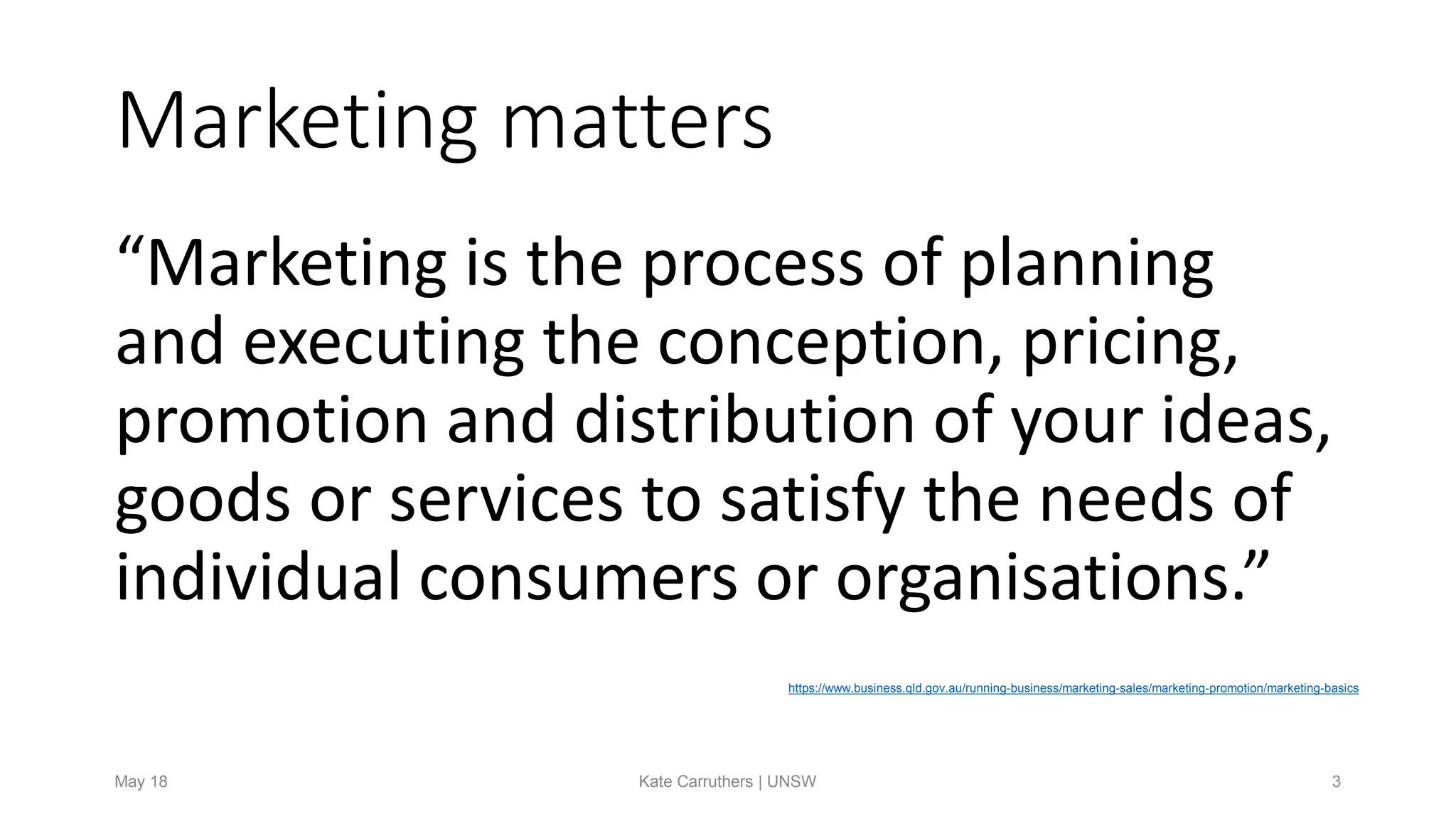 Marketing matters
“Marketing is the process of planning
and executing the conception, pricing,
promotion and distribution of your ideas,
goods or services to satisfy the needs of
individual consumers or organisations.”
https://www.business.qld.gov.au/running-business/marketing-sales/marketing-promotion/marketing-basics
May 18 Kate Carruthers | UNSW 3
 