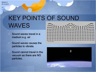 KEY POINTS OF SOUND
WAVES
Sound waves travel in a
medium e.g. air
Sound waves causes the
particles to vibrate.
Sound cannot travel in the
vacuum as there are NO
particles.
05-10-2018
Misbah Q
11
 