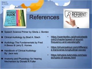 References
 Speech Science Primer by Gloria J. Borden
 Clinical Audiology by Brad A. Stach
 Audiology The Fundamentals by Fred
H.Besss & Larry E. Humes
 Handbook of Clinical Audiology
By Jack katz
 Anatomy and Physiology for Hearing
Mechanism by Donald R Fuller
• https://opentextbc.ca/physicstestb
ook2/chapter/speed-of-sound-
frequency-and-wavelength/
• https://physicsabout.com/differenc
e-transverse-longitudinal-waves/
• https://physics.tutorvista.com/wav
es/types-of-waves.html
05-10-2018
Misbah Q
16
 