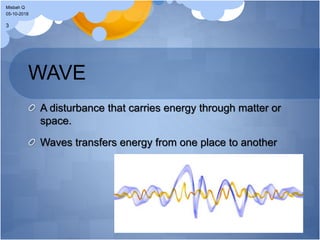 WAVE
A disturbance that carries energy through matter or
space.
Waves transfers energy from one place to another
05-10-2018
Misbah Q
3
 