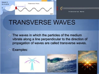 TRANSVERSE WAVES
The waves in which the particles of the medium
vibrate along a line perpendicular to the direction of
propagation of waves are called transverse waves.
Examples:
05-10-2018
Misbah Q
5
 