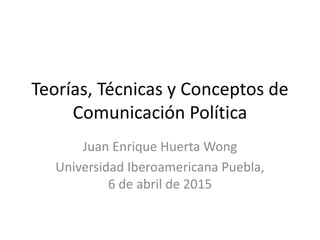 Teorías, Técnicas y Conceptos de
Comunicación Política
Juan Enrique Huerta Wong
Universidad Iberoamericana Puebla,
6 de abril de 2015
 