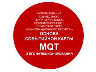 РАЗВИТАЯ КОММЕРЧЕСКАЯ ИНФРАСТРУКТУРА
ИСПОЛЬЗОВАНИЕ
СОВМЕСТНОГО
ТЕРРИТОРИАЛЬНОГО,
ОРГАНИЗАЦИОННОГО,
УПРАВЛЕНЧЕСКОГО
И ИНФОРМАЦИОННОГО РЕСУРСА –
ОСНОВА
СОБЫТИЙНОЙ КАРТЫ
MQT
И ЕГО ФУНКЦИОНИРОВАНИЯ
 