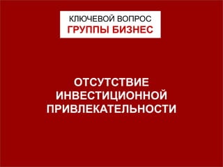 КЛЮЧЕВОЙ ВОПРОС
ГРУППЫ БИЗНЕС
ОТСУТСТВИЕ
ИНВЕСТИЦИОННОЙ
ПРИВЛЕКАТЕЛЬНОСТИ
 
