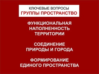 КЛЮЧЕВЫЕ ВОПРОСЫ
ГРУППЫ ПРОСТРАНСТВО
ФУНКЦИОНАЛЬНАЯ
НАПОЛНЕННОСТЬ
ТЕРРИТОРИИ
СОЕДИНЕНИЕ
ПРИРОДЫ И ГОРОДА
ФОРМИРОВАНИЕ
ЕДИНОГО ПРОСТРАНСТВА
 