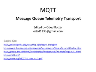 MQTT
           Message Queue Telemetry Transport
                           Edited by Oded Rotter
                           oded1233@gmail.com

Based On:
http://en.wikipedia.org/wiki/MQ_Telemetry_Transport
http://www.ibm.com/developerworks/webservices/library/ws-mqtt/index.html
http://public.dhe.ibm.com/software/dw/webservices/ws-mqtt/mqtt-v3r1.html
http://mqtt.org/
http://mqtt.org/MQTT-S_spec_v1.2.pdf
 
