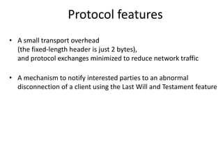 Protocol features
• A small transport overhead
  (the fixed-length header is just 2 bytes),
  and protocol exchanges minimized to reduce network traffic

• A mechanism to notify interested parties to an abnormal
  disconnection of a client using the Last Will and Testament feature
 