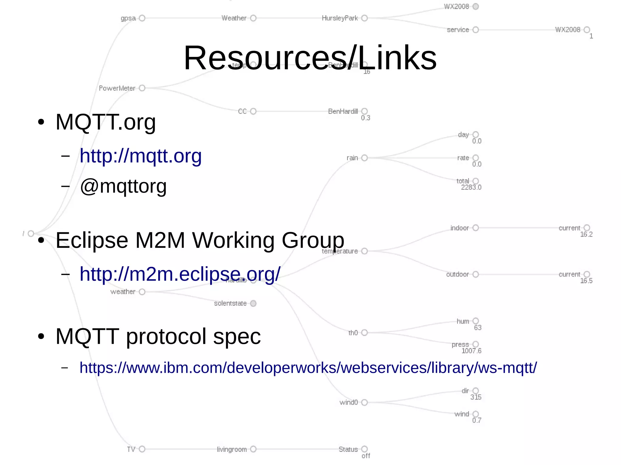 Resources/Links
●   MQTT.org
    –   http://mqtt.org
    –   @mqttorg

●   Eclipse M2M Working Group
    –   http://m2m.eclipse.org/

●   MQTT protocol spec
    –   https://www.ibm.com/developerworks/webservices/library/ws-mqtt/
 