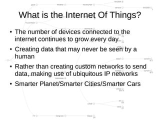 What is the Internet Of Things?
●   The number of devices connected to the
    internet continues to grow every day
●   Creating data that may never be seen by a
    human
●   Rather than creating custom networks to send
    data, making use of ubiquitous IP networks
●   Smarter Planet/Smarter Cities/Smarter Cars
 