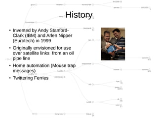 History
●
    Invented by Andy Stanford-
    Clark (IBM) and Arlen Nipper
    (Eurotech) in 1999
●
    Originally envisioned for use
    over satellite links from an oil
    pipe line
●   Home automation (Mouse trap
    messages)
●
    Twittering Ferries
 