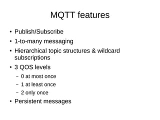 MQTT features
●   Publish/Subscribe
●   1-to-many messaging
●   Hierarchical topic structures & wildcard
    subscriptions
●   3 QOS levels
    –   0 at most once
    –   1 at least once
    –   2 only once
●   Persistent messages
 