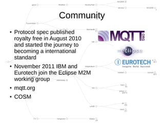 Community
●   Protocol spec published
    royalty free in August 2010
    and started the journey to
    becoming a international
    standard
●   November 2011 IBM and
    Eurotech join the Eclipse M2M
    working group
●   mqtt.org
●   COSM
 