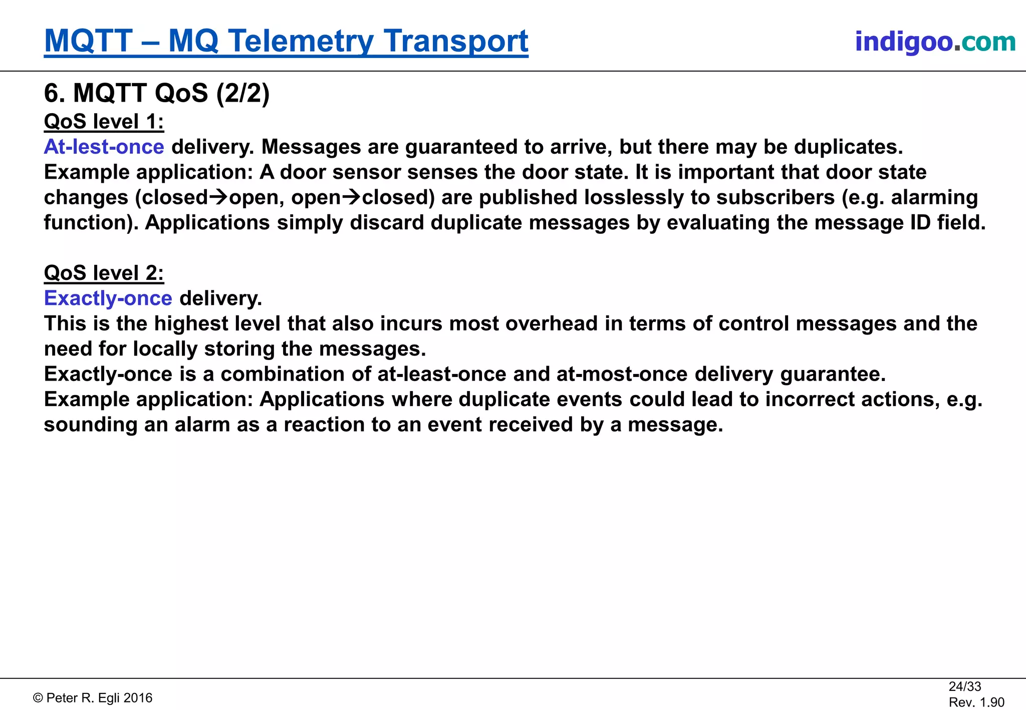 © Peter R. Egli 2017
24/33
Rev. 2.10
MQTT – MQ Telemetry Transport peteregli.net
6. MQTT QoS (2/2)
QoS level 1:
At-lest-once delivery. Messages are guaranteed to arrive, but there may be duplicates.
Example application: A door sensor senses the door state. It is important that door state
changes (closedopen, openclosed) are published losslessly to subscribers (e.g. alarming
function). Applications simply discard duplicate messages by evaluating the message ID field.
QoS level 2:
Exactly-once delivery.
This is the highest level that also incurs most overhead in terms of control messages and the
need for locally storing the messages.
Exactly-once is a combination of at-least-once and at-most-once delivery guarantee.
Example application: Applications where duplicate events could lead to incorrect actions, e.g.
sounding an alarm as a reaction to an event received by a message.
 